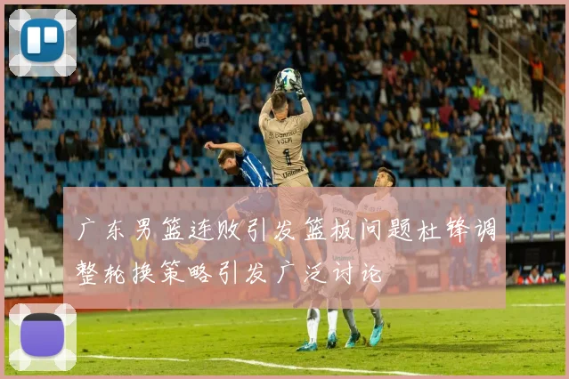 广东男篮连败引发篮板问题杜锋调整轮换策略引发广泛讨论
