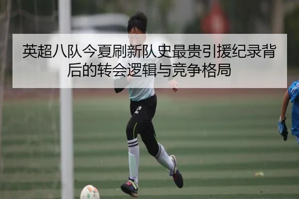 英超八队今夏刷新队史最贵引援纪录背后的转会逻辑与竞争格局