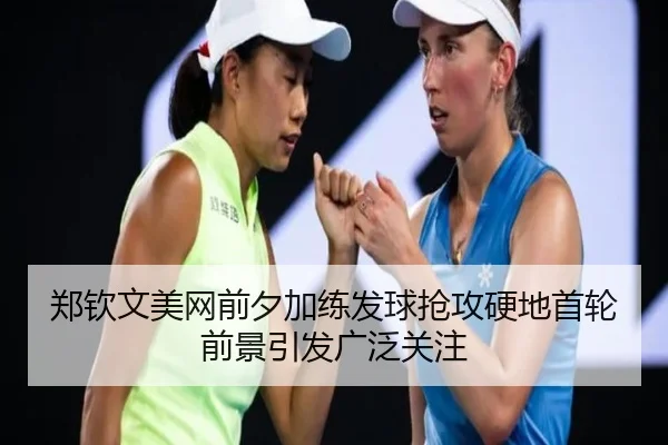 郑钦文美网前夕加练发球抢攻硬地首轮前景引发广泛关注