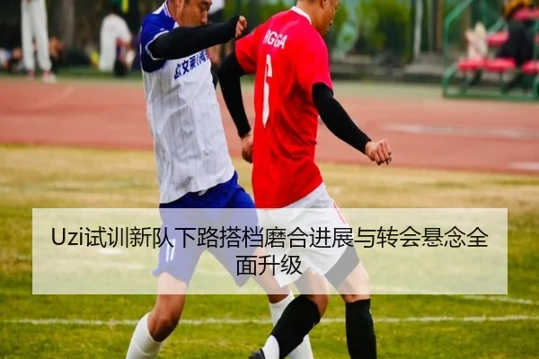 Uzi试训新队下路搭档磨合进展与转会悬念全面升级